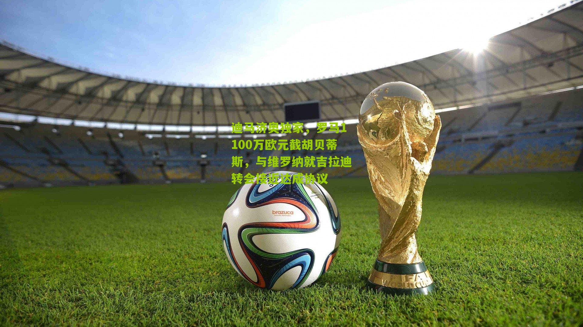 迪马济奥独家，罗马1100万欧元截胡贝蒂斯，与维罗纳就吉拉迪转会接近达成协议